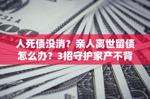 北京人死债没消？亲人离世留债怎么办？3招守护家产不背锅