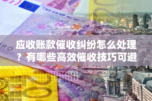 北京应收账款催收纠纷怎么处理？有哪些高效催收技巧可避免坏账？